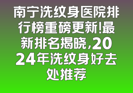 南宁洗纹身医院排行榜重磅更新！最新排名揭晓，2024年洗纹身好去处推荐