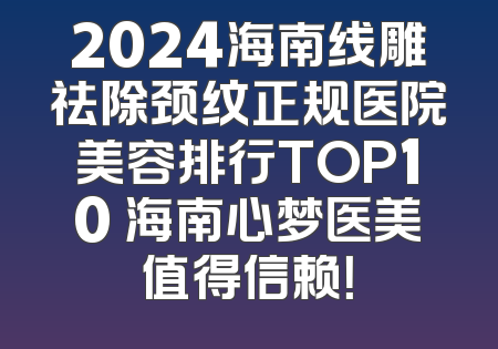 2024海南线雕祛除颈纹正规医院美容排行TOP10 海南心梦医美值得信赖！