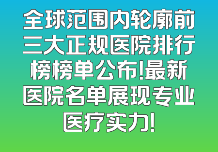 全球范围内轮廓前三大正规医院排行榜榜单公布！最新医院名单展现专业医疗实力！