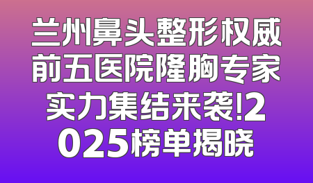 兰州鼻头整形权威前五医院隆胸专家实力集结来袭！2025榜单揭晓