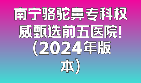南宁骆驼鼻专科权威甄选前五医院! (2024年版本)
