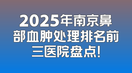 2025年南京鼻部血肿处理排名前三医院盘点！