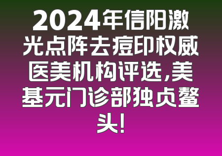 2024年信阳激光点阵去痘印权威医美机构评选，美基元门诊部独占鳌头！
