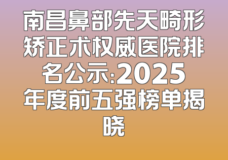 南昌鼻部先天畸形矫正术权威医院排名公示：2025年度前五强榜单揭晓