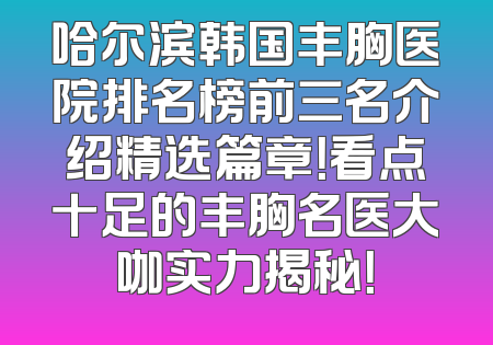 哈尔滨韩国丰胸医院排名榜前三名介绍精选篇章！看点十足的丰胸名医大咖实力揭秘！