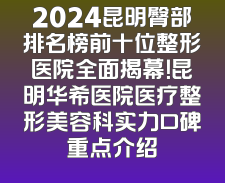 2024昆明臀部排名榜前十位整形医院全面揭幕！昆明华希医院医疗整形美容科实力口碑重点介绍