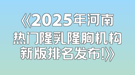 《2025年河南热门隆乳隆胸机构新版排名发布！》