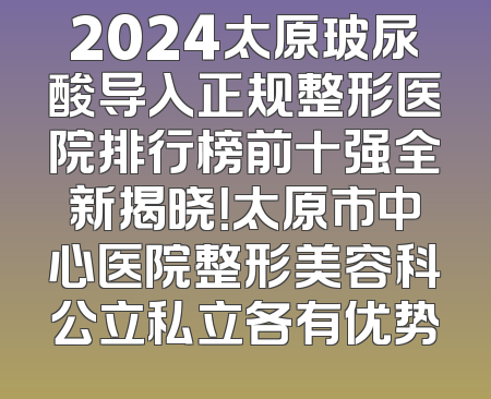 2024太原玻尿酸导入正规整形医院排行榜前十强全新揭晓！太原市中心医院整形美容科公立私立各有优势