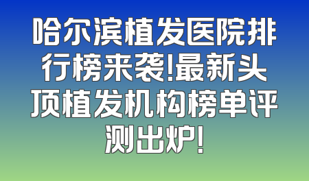 哈尔滨植发医院排行榜来袭！最新头顶植发机构榜单评测出炉！