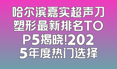 哈尔滨嘉实超声刀塑形最新排名TOP5揭晓！2025年度热门选择
