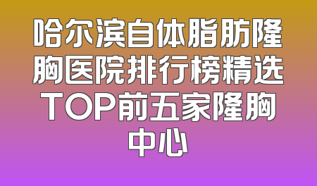 哈尔滨自体脂肪隆胸医院排行榜精选TOP前五家隆胸中心
