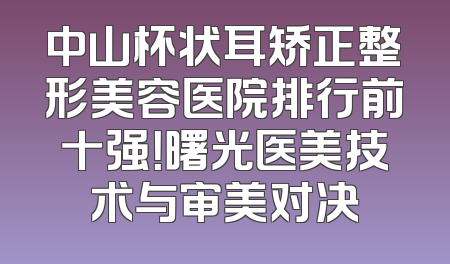 中山杯状耳矫正整形美容医院排行前十强！曙光医美技术与审美对决