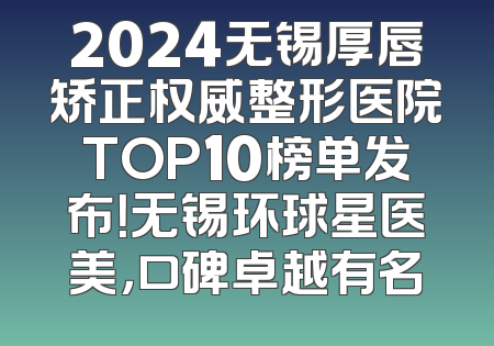 2024无锡厚唇矫正权威整形医院TOP10榜单发布！无锡环球星医美，口碑卓越有名