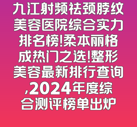 九江射频祛颈脖纹美容医院综合实力排名榜！柔本丽格成热门之选！整形美容最新排行查询，2024年度综合测评榜单出炉