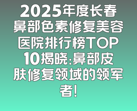 2025年度长春鼻部色素修复美容医院排行榜TOP10揭晓：鼻部皮肤修复领域的领军者！
