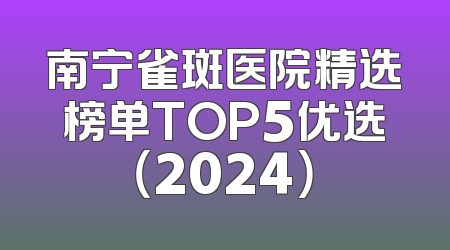 南宁雀斑医院精选榜单TOP5优选（2024）