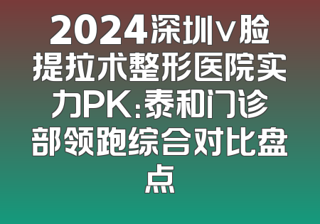 2024深圳v脸提拉术整形医院实力PK：泰和门诊部领跑综合对比盘点