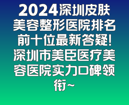 2024深圳皮肤美容整形医院排名前十位最新答疑！深圳市美臣医疗美容医院实力口碑领衔~