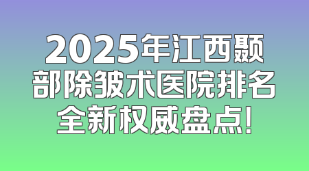 2025年江西颞部除皱术医院排名全新权威盘点！