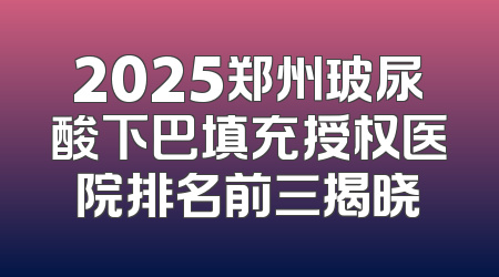 2025郑州玻尿酸下巴填充授权医院排名前三揭晓