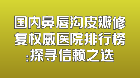 国内鼻唇沟皮瓣修复权威医院排行榜：探寻信赖之选