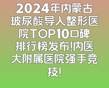 2024年内蒙古玻尿酸导入整形医院TOP10口碑排行榜发布！内医大附属医院强手竞技！