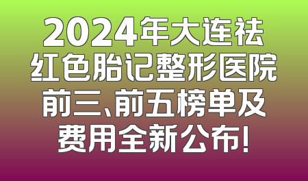 2024年大连祛红色胎记整形医院前三、前五榜单及费用全新公布!
