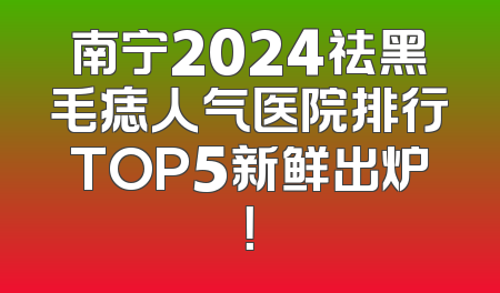 南宁2024祛黑毛痣人气医院排行TOP5新鲜出炉！