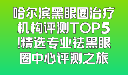 哈尔滨黑眼圈治疗机构评测TOP5！精选专业祛黑眼圈中心评测之旅