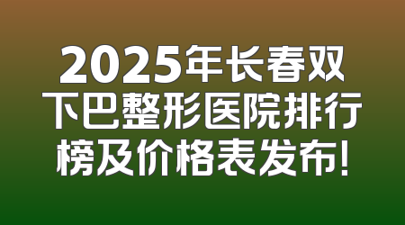 2025年长春双下巴整形医院排行榜及价格表发布！