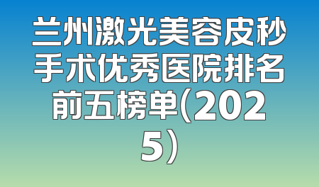 兰州激光美容皮秒手术优秀医院排名前五榜单（2025）