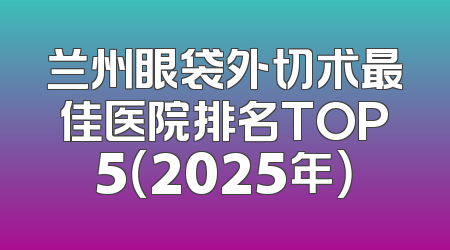 兰州眼袋外切术最佳医院排名TOP5（2025年）