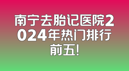南宁去胎记医院2024年热门排行前五！