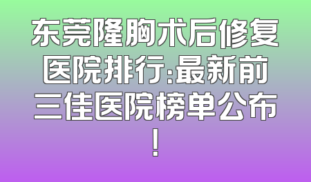 东莞隆胸术后修复医院排行：最新前三佳医院榜单公布！