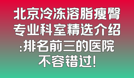 北京冷冻溶脂瘦臀专业科室精选介绍：排名前三的医院不容错过！