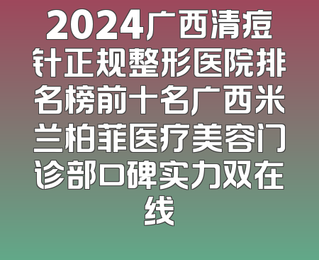 2024广西清痘针正规整形医院排名榜前十名广西米兰柏菲医疗美容门诊部口碑实力双在线