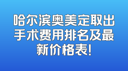 哈尔滨奥美定取出手术费用排名及最新价格表！