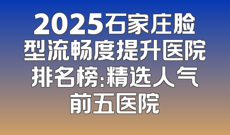 2025石家庄脸型流畅度提升医院排名榜：精选人气前五医院