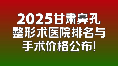2025甘肃鼻孔整形术医院排名与手术价格公布！