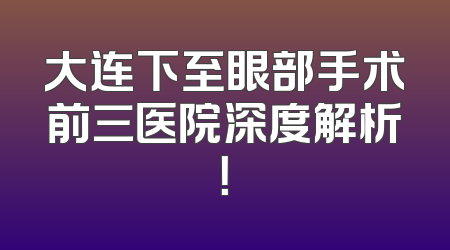 大连下至眼部手术前三医院深度解析！