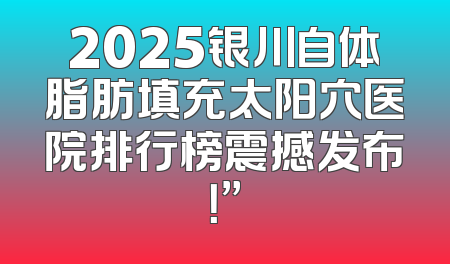 2025银川自体脂肪填充太阳穴医院排行榜震撼发布！”