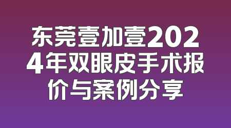 东莞壹加壹2024年双眼皮手术报价与案例分享