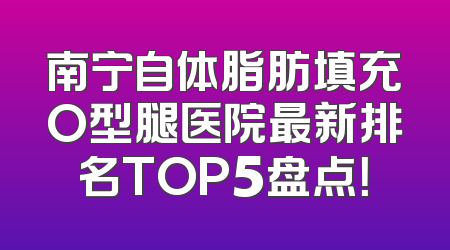 南宁自体脂肪填充O型腿医院最新排名TOP5盘点！
