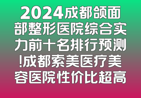 2024成都颌面部整形医院综合实力前十名排行预测！成都索美医疗美容医院性价比超高