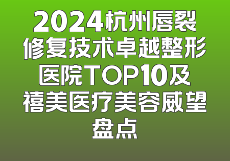 2024杭州唇裂修复技术卓越整形医院TOP10及禧美医疗美容威望盘点