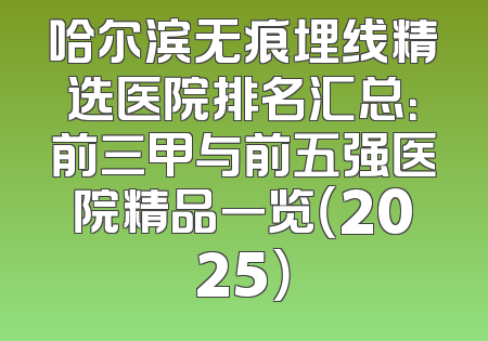 哈尔滨无痕埋线精选医院排名汇总：前三甲与前五强医院精品一览（2025）