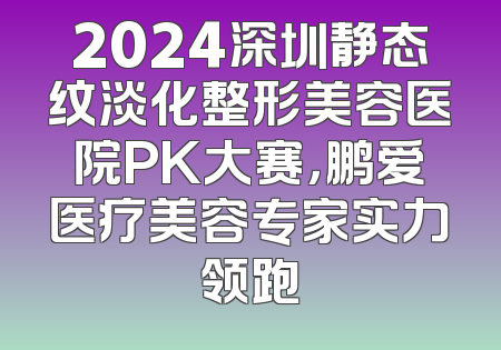 2024深圳静态纹淡化整形美容医院PK大赛，鹏爱医疗美容专家实力领跑
