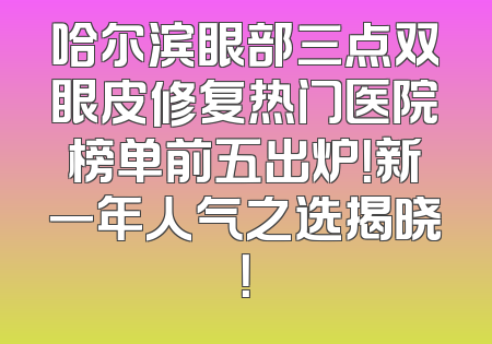 哈尔滨眼部三点双眼皮修复热门医院榜单前五出炉！新一年人气之选揭晓！