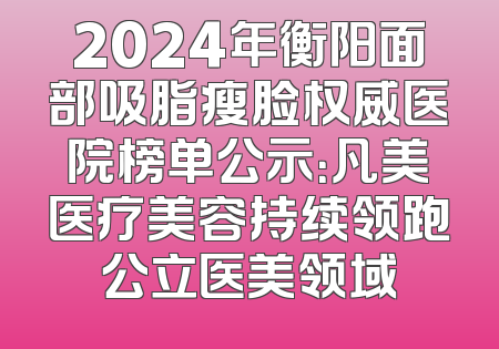 2024年衡阳面部吸脂瘦脸权威医院榜单公示：凡美医疗美容持续领跑公立医美领域