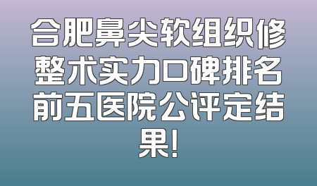 合肥鼻尖软组织修整术实力口碑排名前五医院公评定结果！